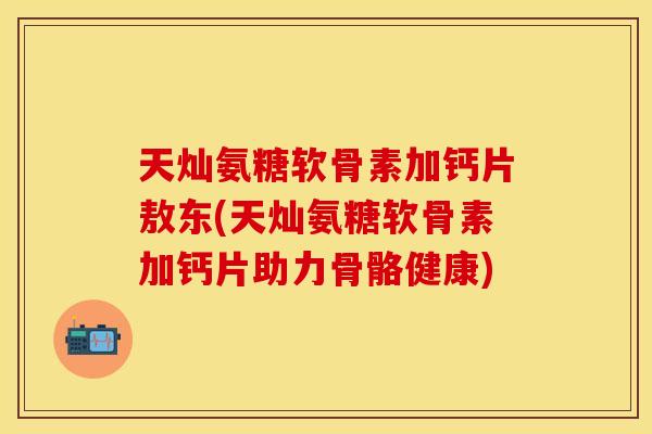 天灿氨糖软骨素加钙片敖东(天灿氨糖软骨素加钙片助力骨骼健康)
