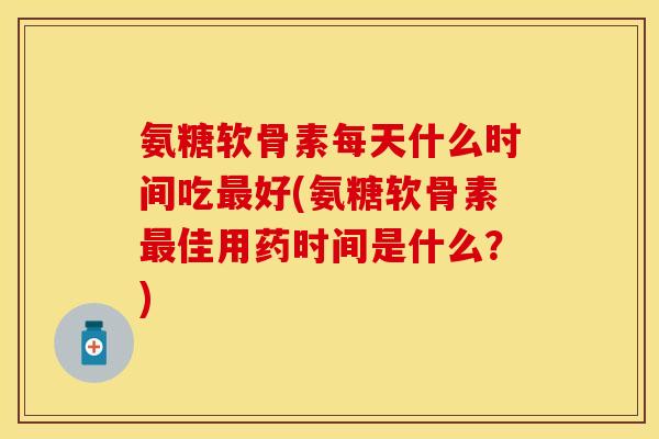氨糖软骨素每天什么时间吃最好(氨糖软骨素最佳用药时间是什么？)