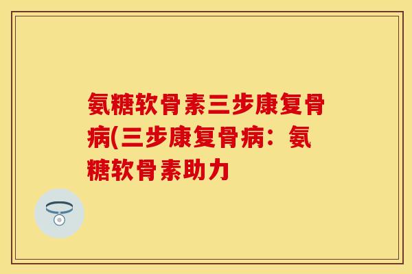 氨糖软骨素三步康复骨病(三步康复骨病：氨糖软骨素助力