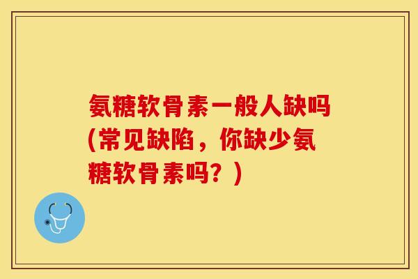 氨糖软骨素一般人缺吗(常见缺陷，你缺少氨糖软骨素吗？)