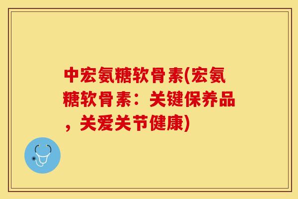 中宏氨糖软骨素(宏氨糖软骨素：关键保养品，关爱关节健康)