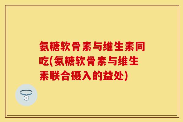 氨糖软骨素与维生素同吃(氨糖软骨素与维生素联合摄入的益处)