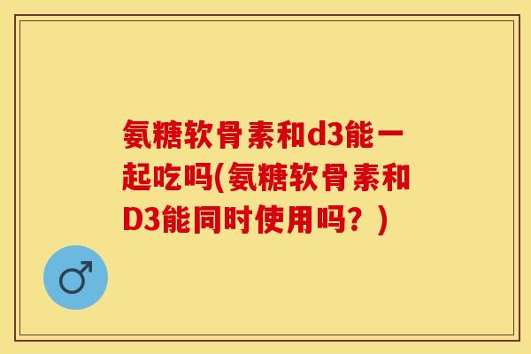 氨糖软骨素和d3能一起吃吗(氨糖软骨素和D3能同时使用吗？)