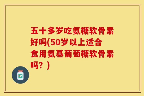五十多岁吃氨糖软骨素好吗(50岁以上适合食用氨基葡萄糖软骨素吗？)