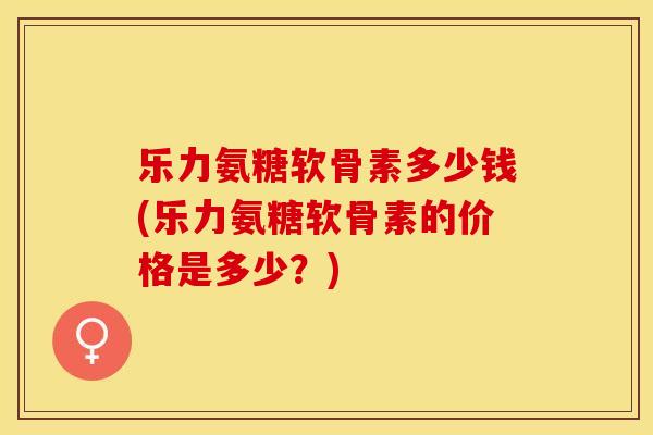 乐力氨糖软骨素多少钱(乐力氨糖软骨素的价格是多少？)