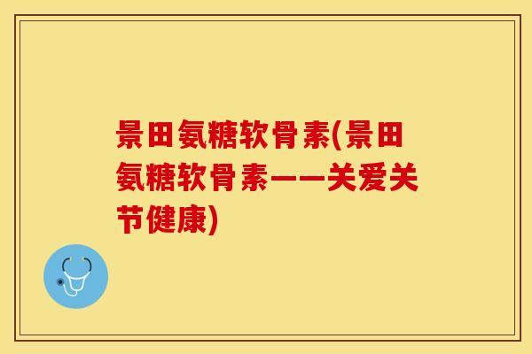 景田氨糖软骨素(景田氨糖软骨素——关爱关节健康)