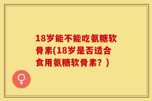 18岁能不能吃氨糖软骨素(18岁是否适合食用氨糖软骨素？)