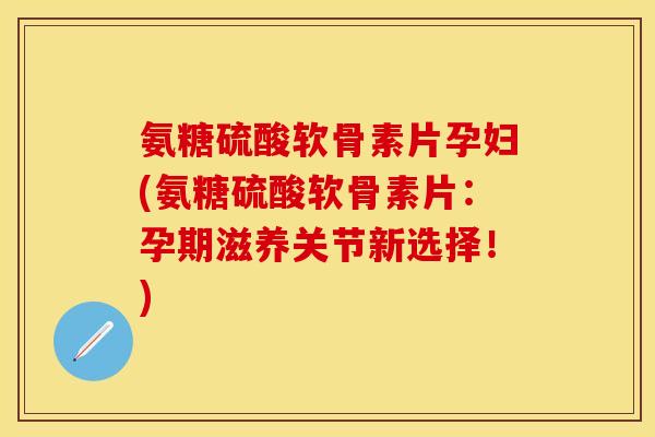氨糖硫酸软骨素片孕妇(氨糖硫酸软骨素片：孕期滋养关节新选择！)
