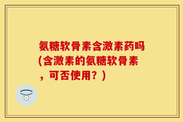 氨糖软骨素含激素药吗(含激素的氨糖软骨素，可否使用？)