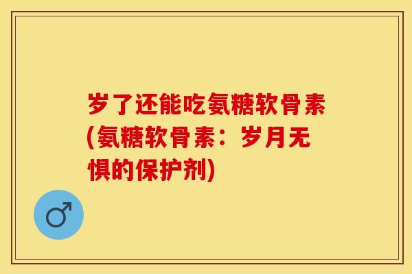 岁了还能吃氨糖软骨素(氨糖软骨素：岁月无惧的保护剂)