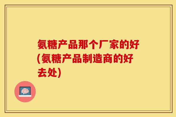 氨糖产品那个厂家的好(氨糖产品制造商的好去处)