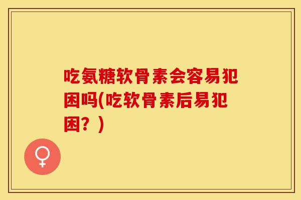 吃氨糖软骨素会容易犯困吗(吃软骨素后易犯困？)