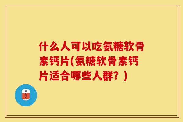 什么人可以吃氨糖软骨素钙片(氨糖软骨素钙片适合哪些人群？)