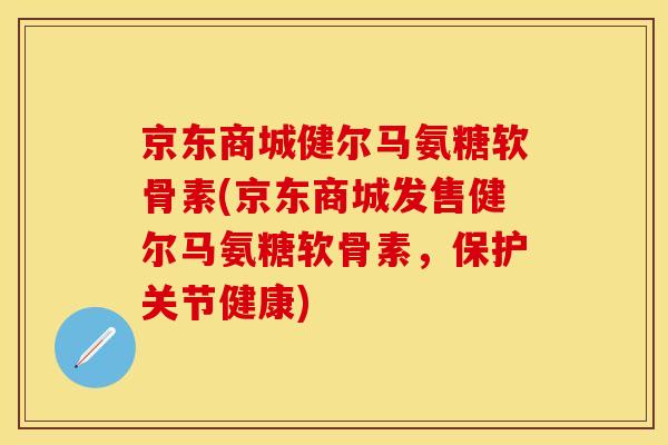 京东商城健尔马氨糖软骨素(京东商城发售健尔马氨糖软骨素，保护关节健康)