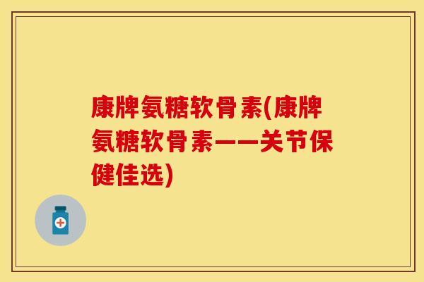 康牌氨糖软骨素(康牌氨糖软骨素——关节保健佳选)
