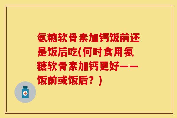 氨糖软骨素加钙饭前还是饭后吃(何时食用氨糖软骨素加钙更好——饭前或饭后？)