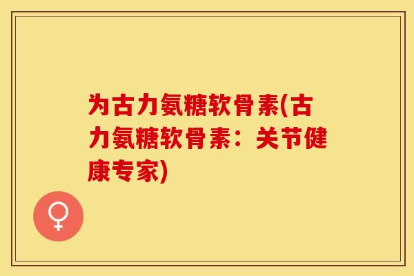 为古力氨糖软骨素(古力氨糖软骨素：关节健康专家)-第1张图片-关节保镖
