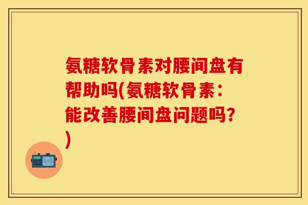 氨糖软骨素对腰间盘有帮助吗(氨糖软骨素:能改善腰间盘问题吗?)-第1张图片-关节保镖 氨糖软骨素对腰间盘有帮助吗(氨糖软骨素:能改善腰间盘问题吗?)-第1张图片-关节保镖