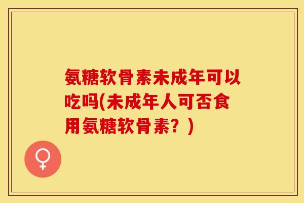 氨糖软骨素未成年可以吃吗(未成年人可否食用氨糖软骨素？)