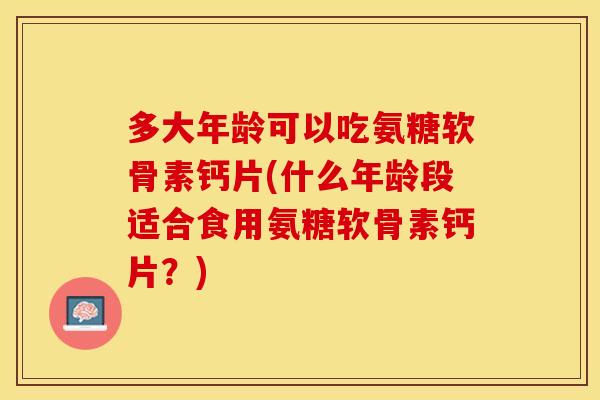 多大年龄可以吃氨糖软骨素钙片(什么年龄段适合食用氨糖软骨素钙片？)