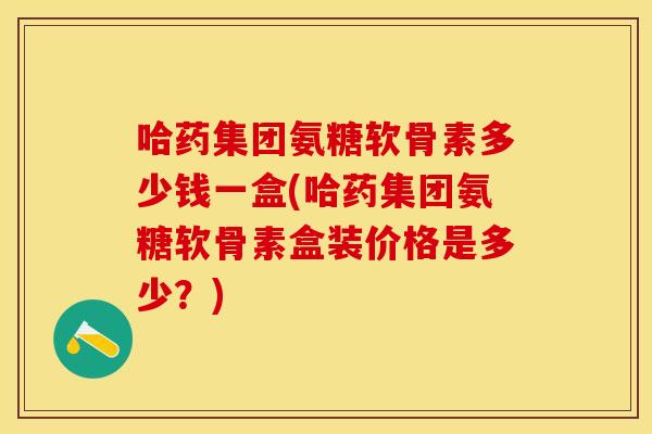 哈药集团氨糖软骨素多少钱一盒(哈药集团氨糖软骨素盒装价格是多少？)