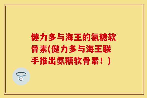健力多与海王的氨糖软骨素(健力多与海王联手推出氨糖软骨素！)