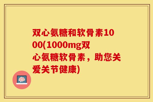 双心氨糖和软骨素1000(1000mg双心氨糖软骨素，助您关爱关节健康)