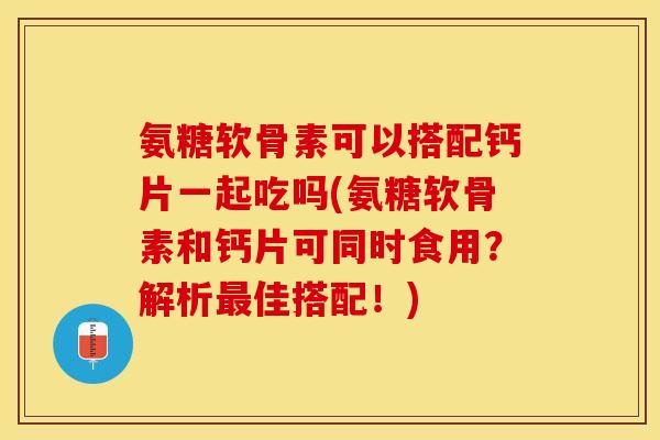 氨糖软骨素可以搭配钙片一起吃吗(氨糖软骨素和钙片可同时食用？解析最佳搭配！)