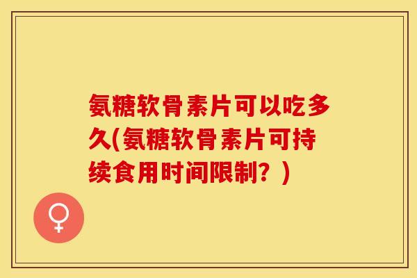 氨糖软骨素片可以吃多久(氨糖软骨素片可持续食用时间限制？)