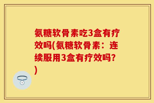 氨糖软骨素吃3盒有疗效吗(氨糖软骨素：连续服用3盒有疗效吗？)