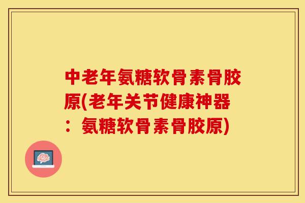 中老年氨糖软骨素骨胶原(老年关节健康神器：氨糖软骨素骨胶原)