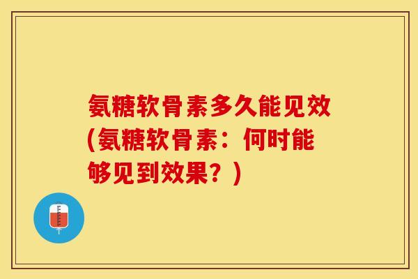 氨糖软骨素多久能见效(氨糖软骨素：何时能够见到效果？)