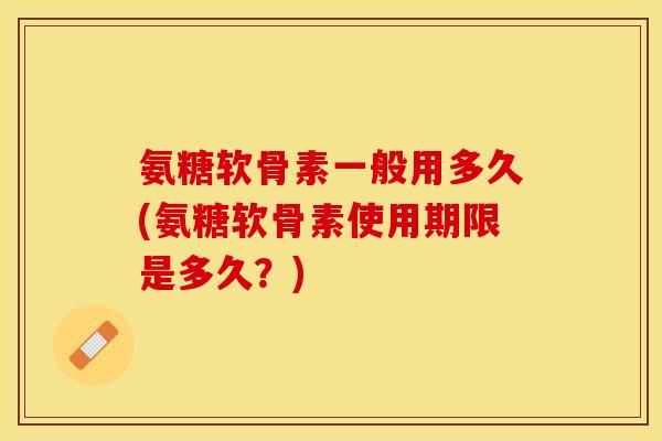 氨糖软骨素一般用多久(氨糖软骨素使用期限是多久？)