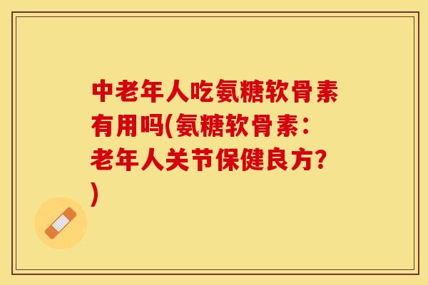 中老年人吃氨糖软骨素有用吗(氨糖软骨素：老年人关节保健良方？)