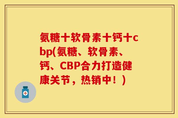 氨糖十软骨素十钙十cbp(氨糖、软骨素、钙、CBP合力打造健康关节，热销中！)