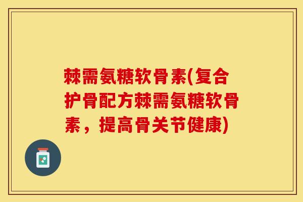 棘需氨糖软骨素(复合护骨配方棘需氨糖软骨素，提高骨关节健康)
