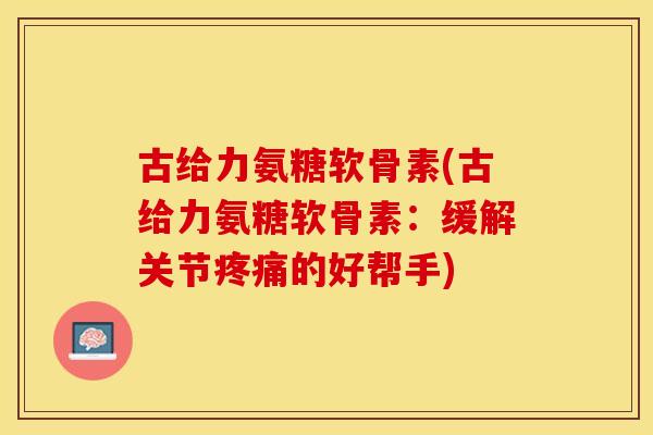 古给力氨糖软骨素(古给力氨糖软骨素：缓解关节疼痛的好帮手)-第1张图片-关节保镖