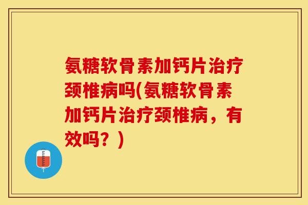 氨糖软骨素加钙片治疗颈椎病吗(氨糖软骨素加钙片治疗颈椎病，有效吗？)