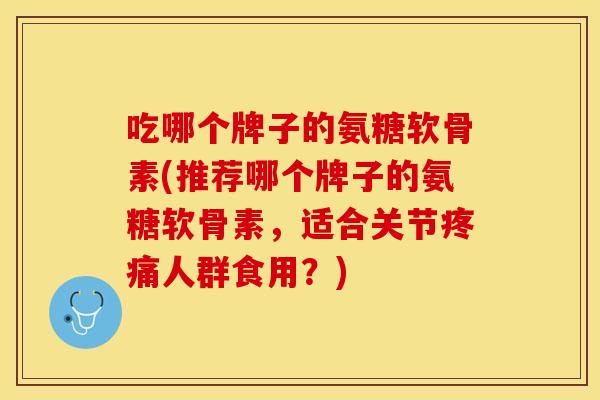 吃哪个牌子的氨糖软骨素(推荐哪个牌子的氨糖软骨素，适合关节疼痛人群食用？)