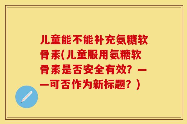 儿童能不能补充氨糖软骨素(儿童服用氨糖软骨素是否安全有效？——可否作为新标题？)