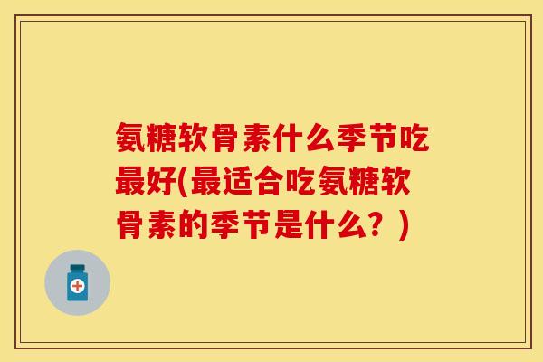 氨糖软骨素什么季节吃最好(最适合吃氨糖软骨素的季节是什么？)