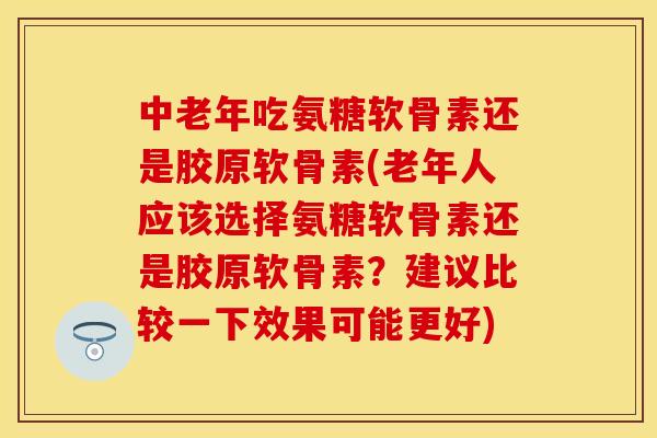 中老年吃氨糖软骨素还是胶原软骨素(老年人应该选择氨糖软骨素还是胶原软骨素？建议比较一下效果可能更好)
