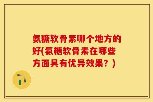氨糖软骨素哪个地方的好(氨糖软骨素在哪些方面具有优异效果？)