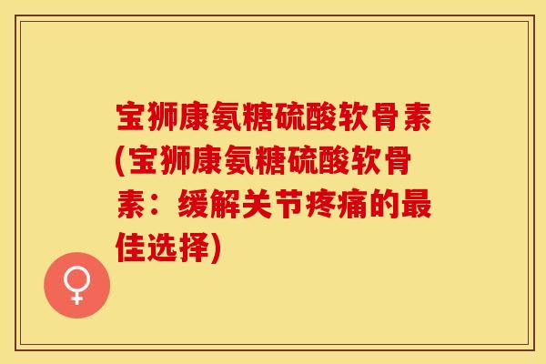宝狮康氨糖硫酸软骨素(宝狮康氨糖硫酸软骨素：缓解关节疼痛的最佳选择)