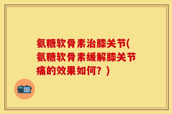 氨糖软骨素治膝关节(氨糖软骨素缓解膝关节痛的效果如何？)