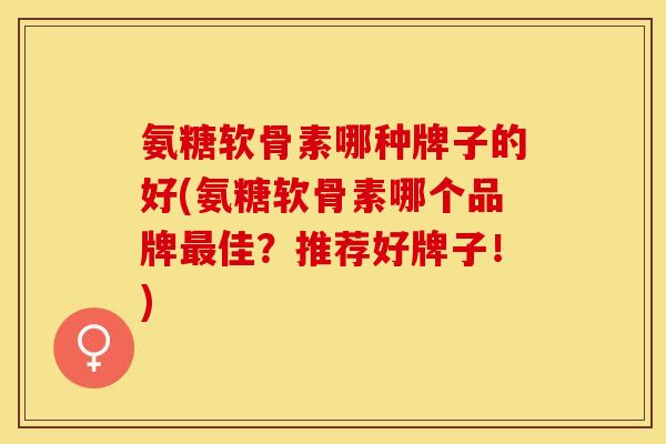 氨糖软骨素哪种牌子的好(氨糖软骨素哪个品牌最佳？推荐好牌子！)