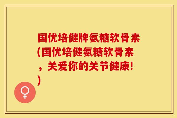 国优培健牌氨糖软骨素(国优培健氨糖软骨素，关爱你的关节健康!)