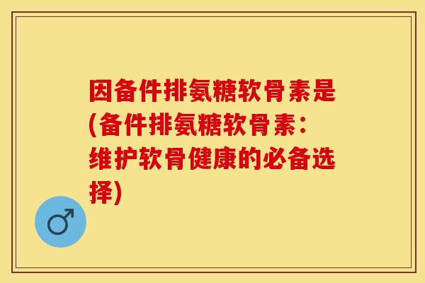 因备件排氨糖软骨素是(备件排氨糖软骨素：维护软骨健康的必备选择)