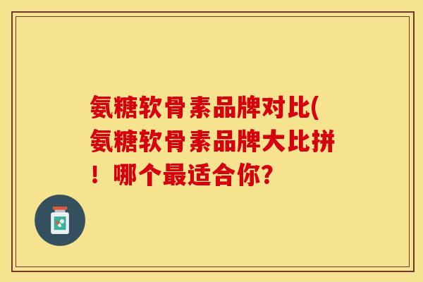氨糖软骨素品牌对比(氨糖软骨素品牌大比拼！哪个最适合你？