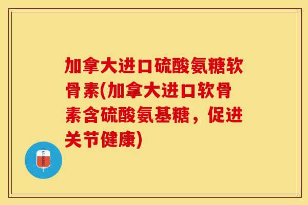 加拿大进口硫酸氨糖软骨素(加拿大进口软骨素含硫酸氨基糖，促进关节健康)